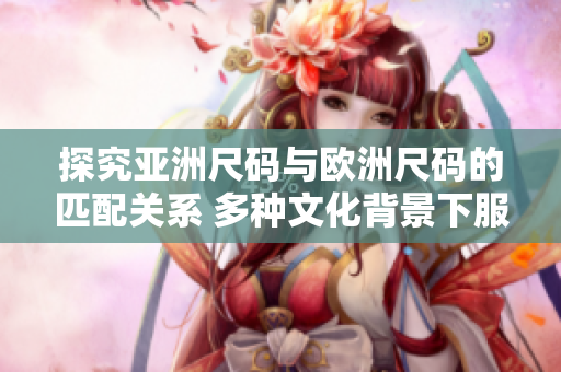 探究亞洲尺碼與歐洲尺碼的匹配關(guān)系 多種文化背景下服裝尺碼對比解析