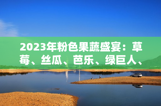 2023年粉色果蔬盛宴：草莓、絲瓜、芭樂、綠巨人、櫻桃、秋葵上演時尚色彩交織的饕餮盛宴