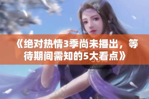 《絕對熱情3季尚未播出，等待期間需知的5大看點》