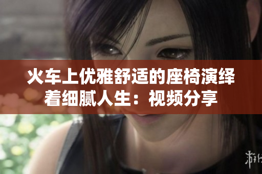 火車上優(yōu)雅舒適的座椅演繹著細膩人生：視頻分享