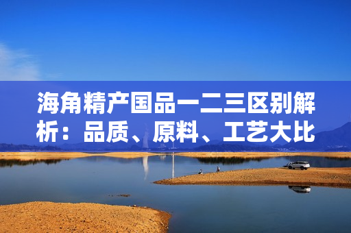 海角精產(chǎn)國(guó)品一二三區(qū)別解析：品質(zhì)、原料、工藝大比拼