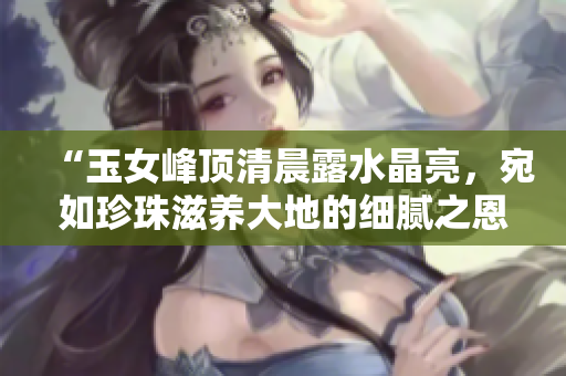 “玉女峰頂清晨露水晶亮，宛如珍珠滋養(yǎng)大地的細(xì)膩之恩”