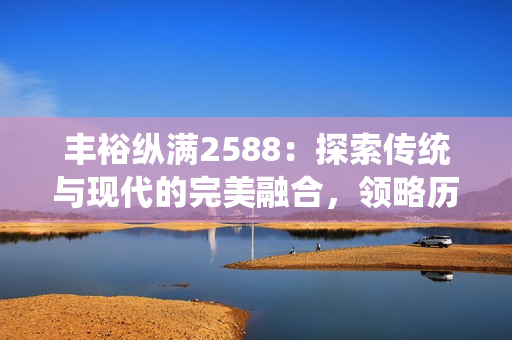 豐?？v滿2588：探索傳統(tǒng)與現(xiàn)代的完美融合，領(lǐng)略歷史的獨(dú)特魅力