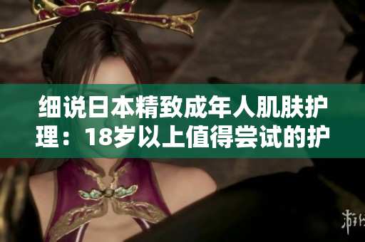 細(xì)說(shuō)日本精致成年人肌膚護(hù)理：18歲以上值得嘗試的護(hù)膚品推薦