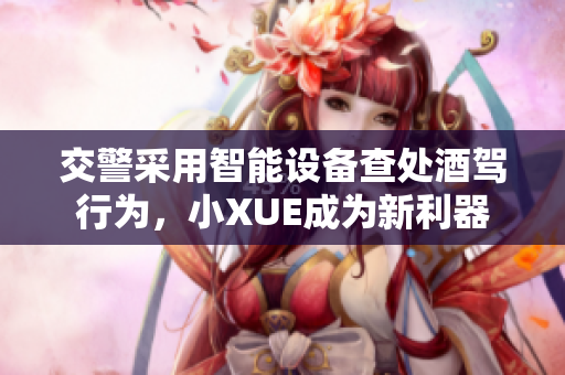 交警采用智能設(shè)備查處酒駕行為，小XUE成為新利器