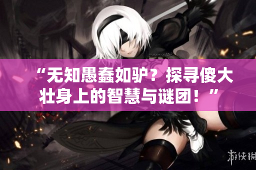 “無知愚蠢如驢？探尋傻大壯身上的智慧與謎團(tuán)！”