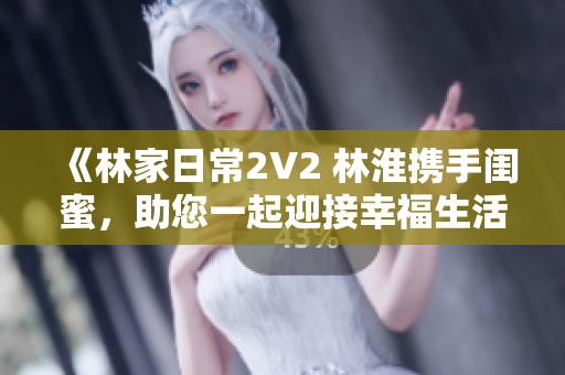 《林家日常2V2 林淮攜手閨蜜，助您一起迎接幸福生活》