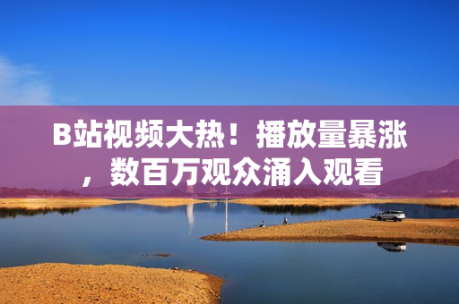 B站視頻大熱！播放量暴漲，數(shù)百萬觀眾涌入觀看