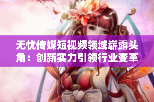無憂傳媒短視頻領域嶄露頭角：創(chuàng)新實力引領行業(yè)變革