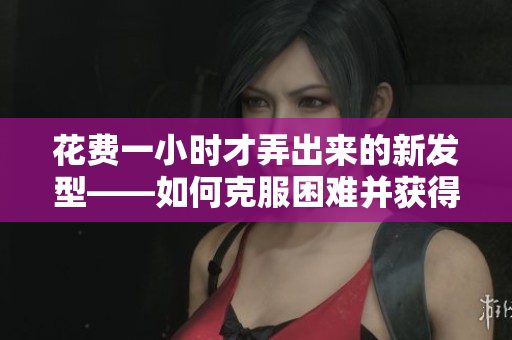 花費(fèi)一小時(shí)才弄出來的新發(fā)型——如何克服困難并獲得完美造型？