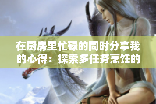 在廚房里忙碌的同時分享我的心得：探索多任務烹飪的樂趣