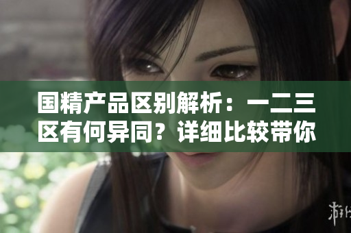 國精產(chǎn)品區(qū)別解析：一二三區(qū)有何異同？詳細(xì)比較帶你了解