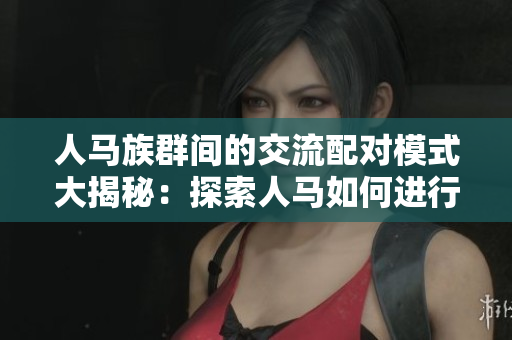 人馬族群間的交流配對模式大揭秘：探索人馬如何進(jìn)行有效溝通