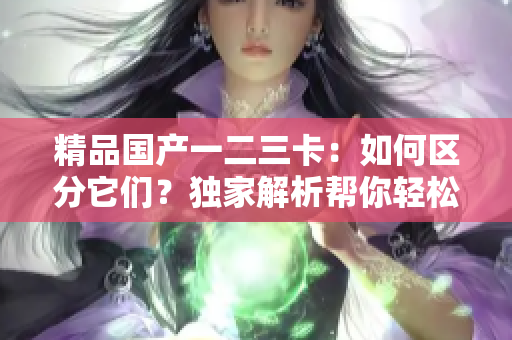 精品國產(chǎn)一二三卡：如何區(qū)分它們？獨(dú)家解析幫你輕松搞定！