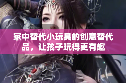 家中替代小玩具的創(chuàng)意替代品，讓孩子玩得更有趣