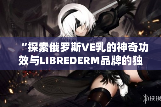 “探索俄羅斯VE乳的神奇功效與LIBREDERM品牌的獨(dú)特之處”