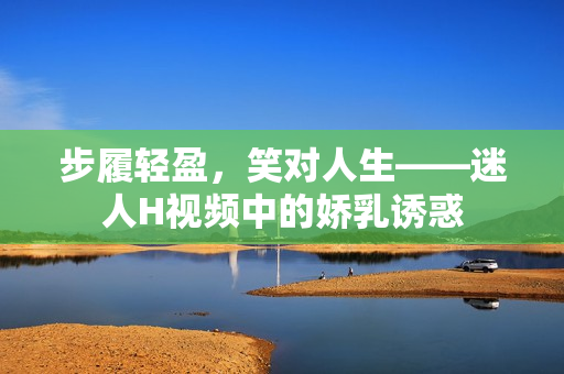 步履輕盈，笑對(duì)人生——迷人H視頻中的嬌乳誘惑