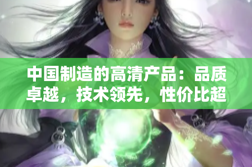 中國制造的高清產品:品質卓越,技術領先,性價比超高 中國制造的高清產品:品質卓越,技術領先,性價比超高