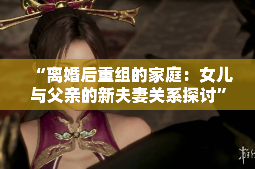 “離婚后重組的家庭：女兒與父親的新夫妻關(guān)系探討”