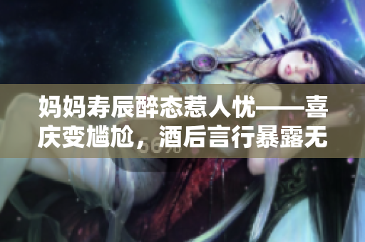 媽媽壽辰醉態(tài)惹人憂——喜慶變尷尬，酒后言行暴露無遺