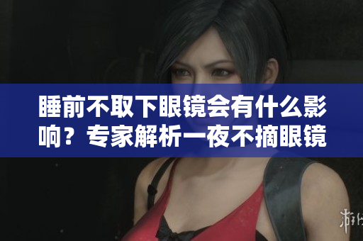 睡前不取下眼鏡會(huì)有什么影響？專(zhuān)家解析一夜不摘眼鏡的危害