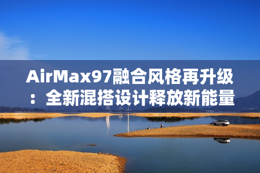AirMax97融合風(fēng)格再升級：全新混搭設(shè)計釋放新能量