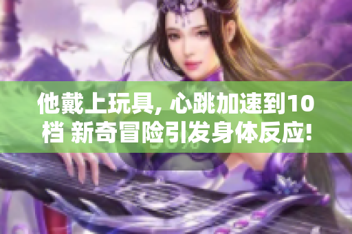 他戴上玩具, 心跳加速到10檔 新奇冒險引發(fā)身體反應(yīng)!