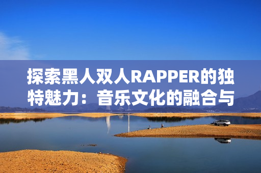 探索黑人雙人RAPPER的獨(dú)特魅力：音樂(lè)文化的融合與創(chuàng)新