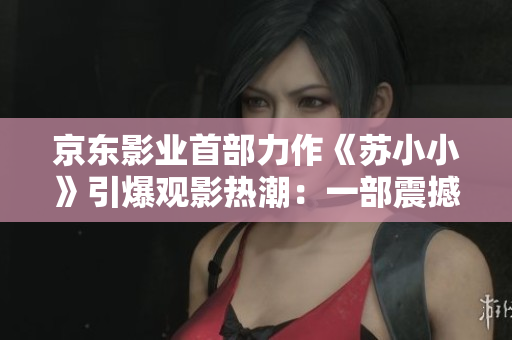 京東影業(yè)首部力作《蘇小小》引爆觀影熱潮：一部震撼人心的電影力作