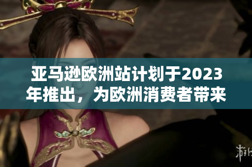 亞馬遜歐洲站計劃于2023年推出，為歐洲消費者帶來更多便利與選擇