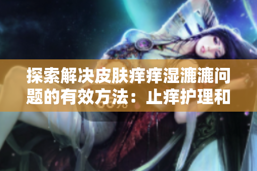 探索解決皮膚癢癢濕漉漉問題的有效方法：止癢護(hù)理和保濕技巧全解析