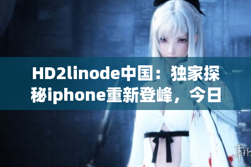 HD2linode中國(guó)：獨(dú)家探秘iphone重新登峰，今日揭示成熟之秘