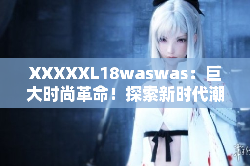 XXXXXL18waswas：巨大時(shí)尚革命！探索新時(shí)代潮流巨頭的獨(dú)特魅力