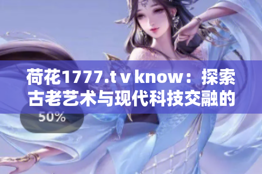 荷花1777.tⅴknow：探索古老藝術與現(xiàn)代科技交融的奇妙之處