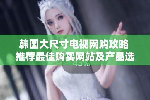 韓國大尺寸電視網(wǎng)購攻略 推薦最佳購買網(wǎng)站及產(chǎn)品選購技巧