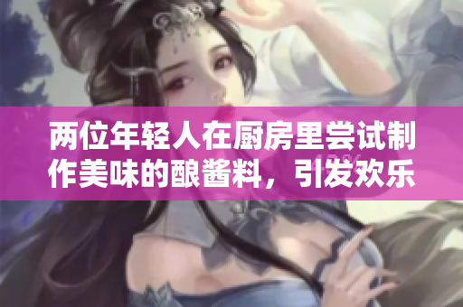 兩位年輕人在廚房里嘗試制作美味的釀醬料，引發(fā)歡樂與創(chuàng)意的火花