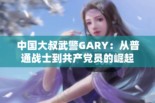中國大叔武警GARY：從普通戰(zhàn)士到共產(chǎn)黨員的崛起
