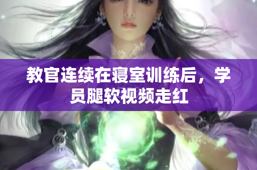 教官連續(xù)在寢室訓(xùn)練后，學(xué)員腿軟視頻走紅