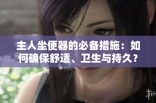 主人坐便器的必備措施：如何確保舒適、衛(wèi)生與持久？