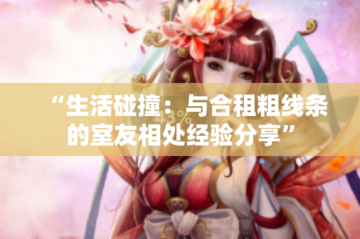 “生活碰撞：與合租粗線條的室友相處經(jīng)驗分享”