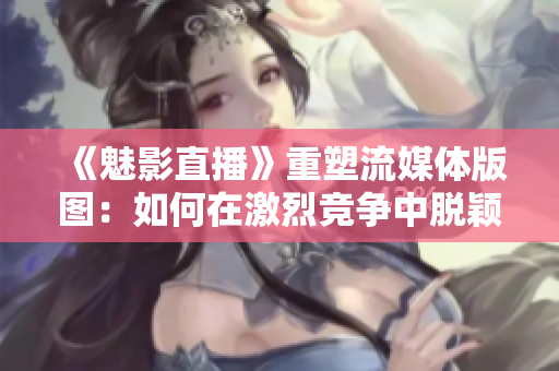 《魅影直播》重塑流媒體版圖：如何在激烈競(jìng)爭(zhēng)中脫穎而出？
