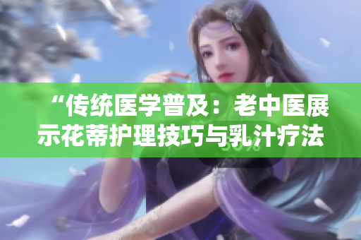 “傳統(tǒng)醫(yī)學(xué)普及：老中醫(yī)展示花蒂護理技巧與乳汁療法視頻”