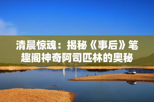 清晨驚魂：揭秘《事后》筆趣閣神奇阿司匹林的奧秘