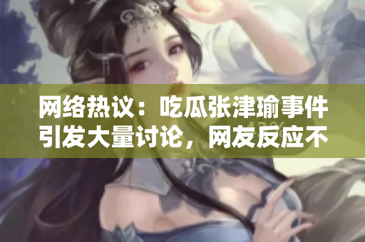 網(wǎng)絡(luò)熱議：吃瓜張津瑜事件引發(fā)大量討論，網(wǎng)友反應(yīng)不一