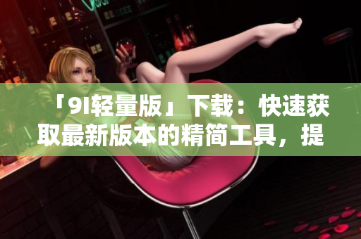 「9I輕量版」下載：快速獲取最新版本的精簡(jiǎn)工具，提升你的效率和體驗(yàn)