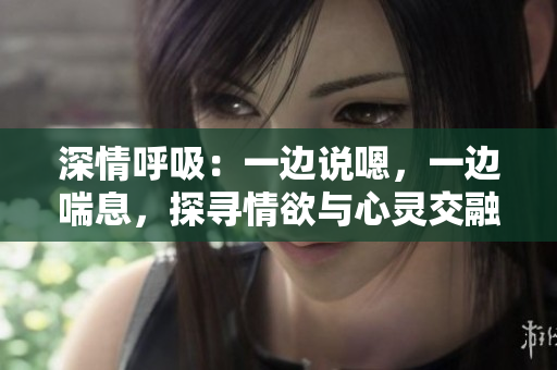 深情呼吸：一邊說(shuō)嗯，一邊喘息，探尋情欲與心靈交融的奧秘