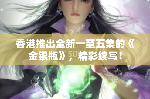 香港推出全新一至五集的《金銀瓶》，精彩續(xù)寫！