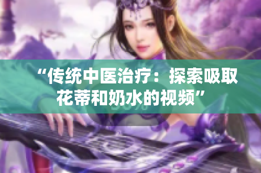 “傳統(tǒng)中醫(yī)治療：探索吸取花蒂和奶水的視頻”