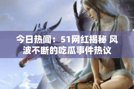 今日熱聞：51網(wǎng)紅揭秘 風(fēng)波不斷的吃瓜事件熱議