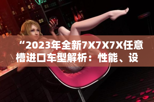 “2023年全新7X7X7X任意槽進(jìn)口車型解析：性能、設(shè)計與技術(shù)完美融合”